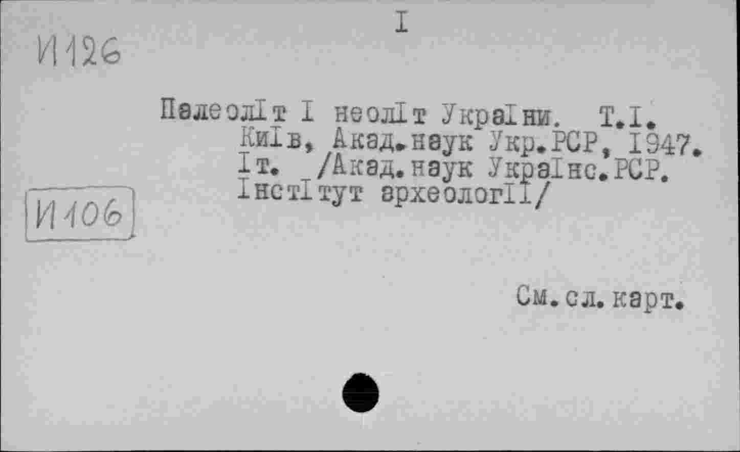 ﻿И-126
і
И 406
Палеоліт І неоліт України. 1.1.
Київ, Акад»наук Укр.РСР, 1947, іт. /Акад, наук Україно.PCP.
і нс ті тут археології/
См. сл. карт.